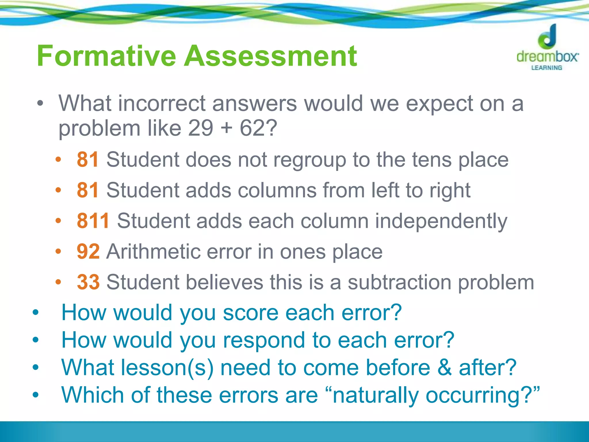 Formative Assessment
• What incorrect answers would we expect on a
problem like 29 + 62?
• 81 Student does not regroup to the tens place
• 81 Student adds columns from left to right
• 811 Student adds each column independently
• 92 Arithmetic error in ones place
• 33 Student believes this is a subtraction problem
• How would you score each error?
• How would you respond to each error?
• What lesson(s) need to come before & after?
• Which of these errors are “naturally occurring?”
 