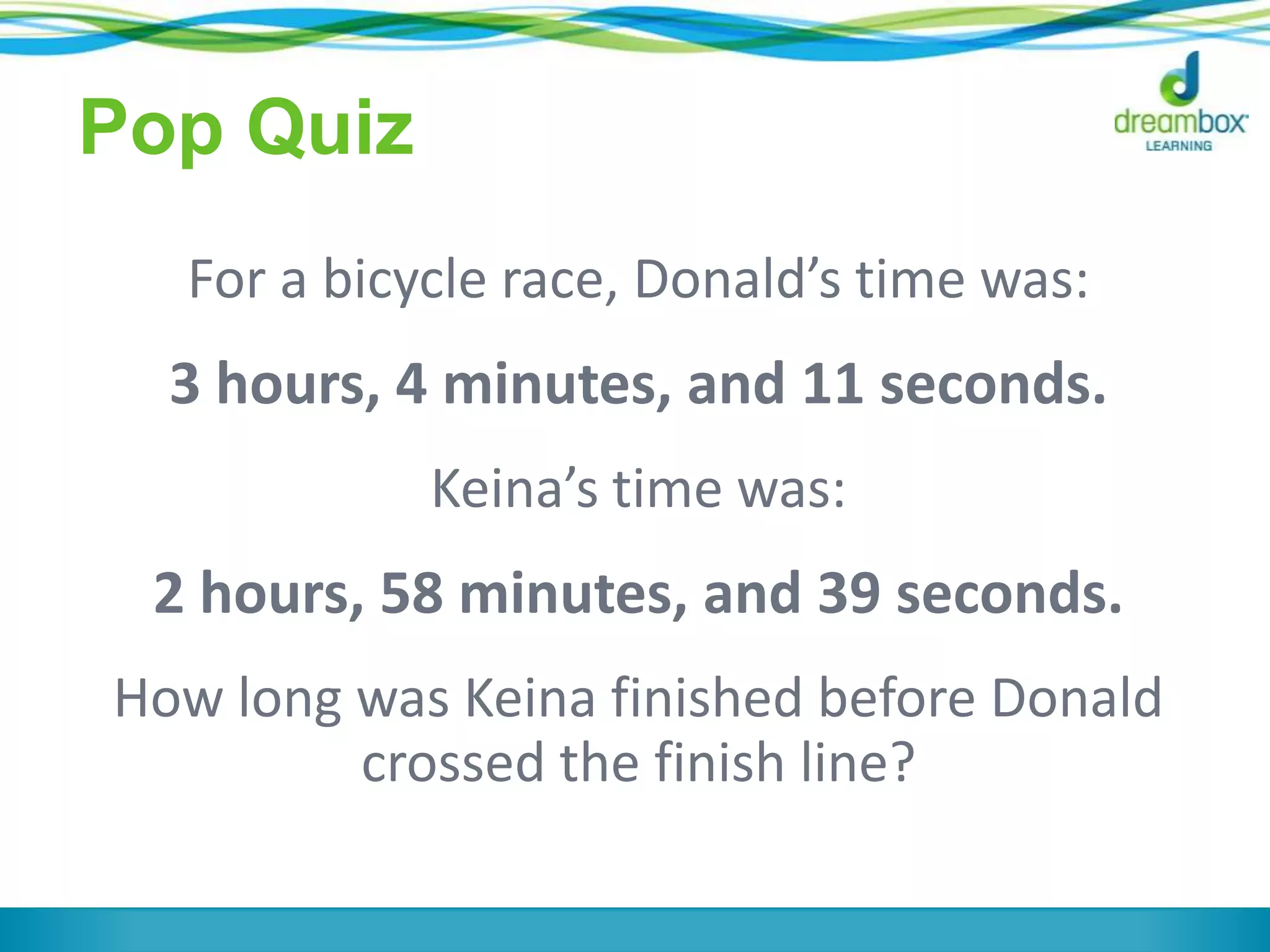 Pop Quiz
For a bicycle race, Donald’s time was:
3 hours, 4 minutes, and 11 seconds.
Keina’s time was:
2 hours, 58 minutes, and 39 seconds.
How long was Keina finished before Donald
crossed the finish line?
 