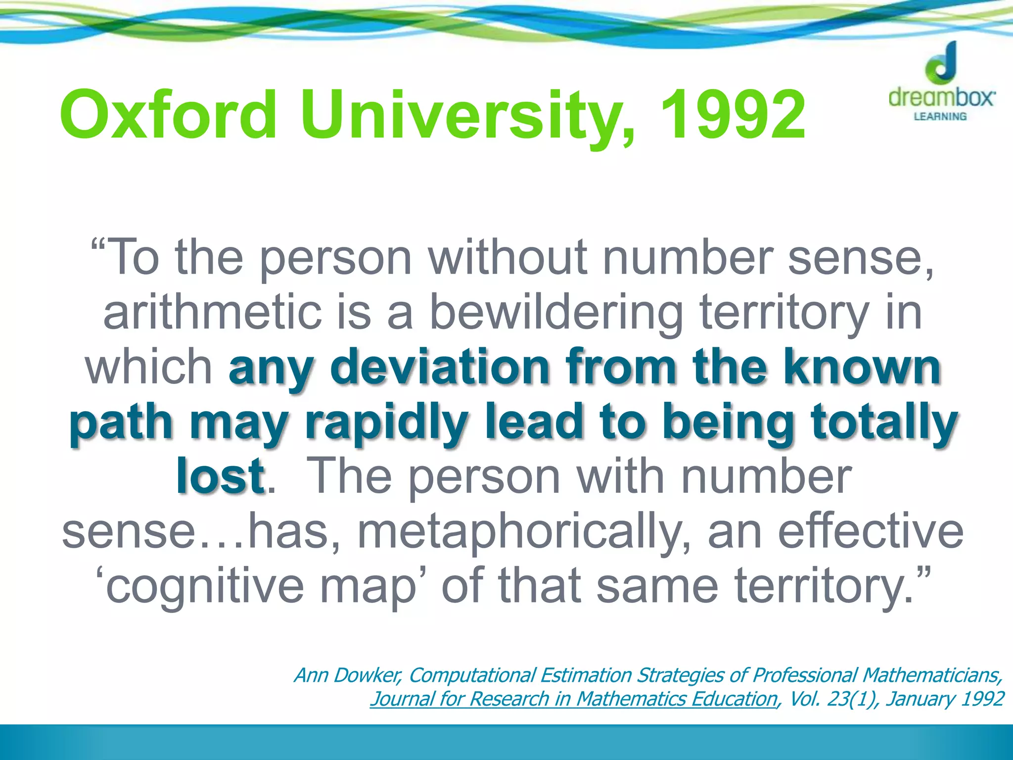 Oxford University, 1992
“To the person without number sense,
arithmetic is a bewildering territory in
which any deviation from the known
path may rapidly lead to being totally
lost. The person with number
sense…has, metaphorically, an effective
„cognitive map‟ of that same territory.”
Ann Dowker, Computational Estimation Strategies of Professional Mathematicians,
Journal for Research in Mathematics Education, Vol. 23(1), January 1992
 