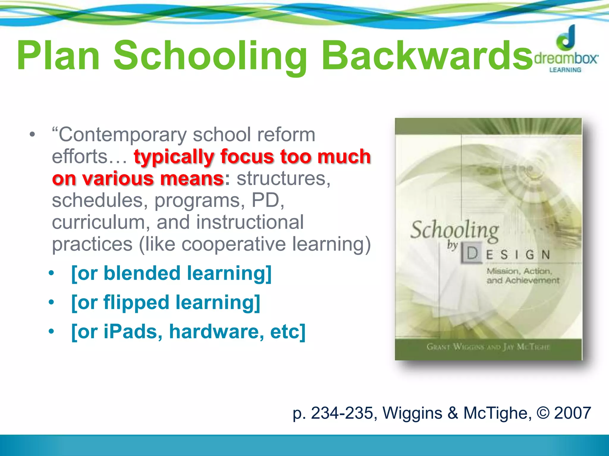 Plan Schooling Backwards
• “Contemporary school reform
efforts… typically focus too much
on various means: structures,
schedules, programs, PD,
curriculum, and instructional
practices (like cooperative learning)
• [or blended learning]
• [or flipped learning]
• [or iPads, hardware, etc]
p. 234-235, Wiggins & McTighe, © 2007
 