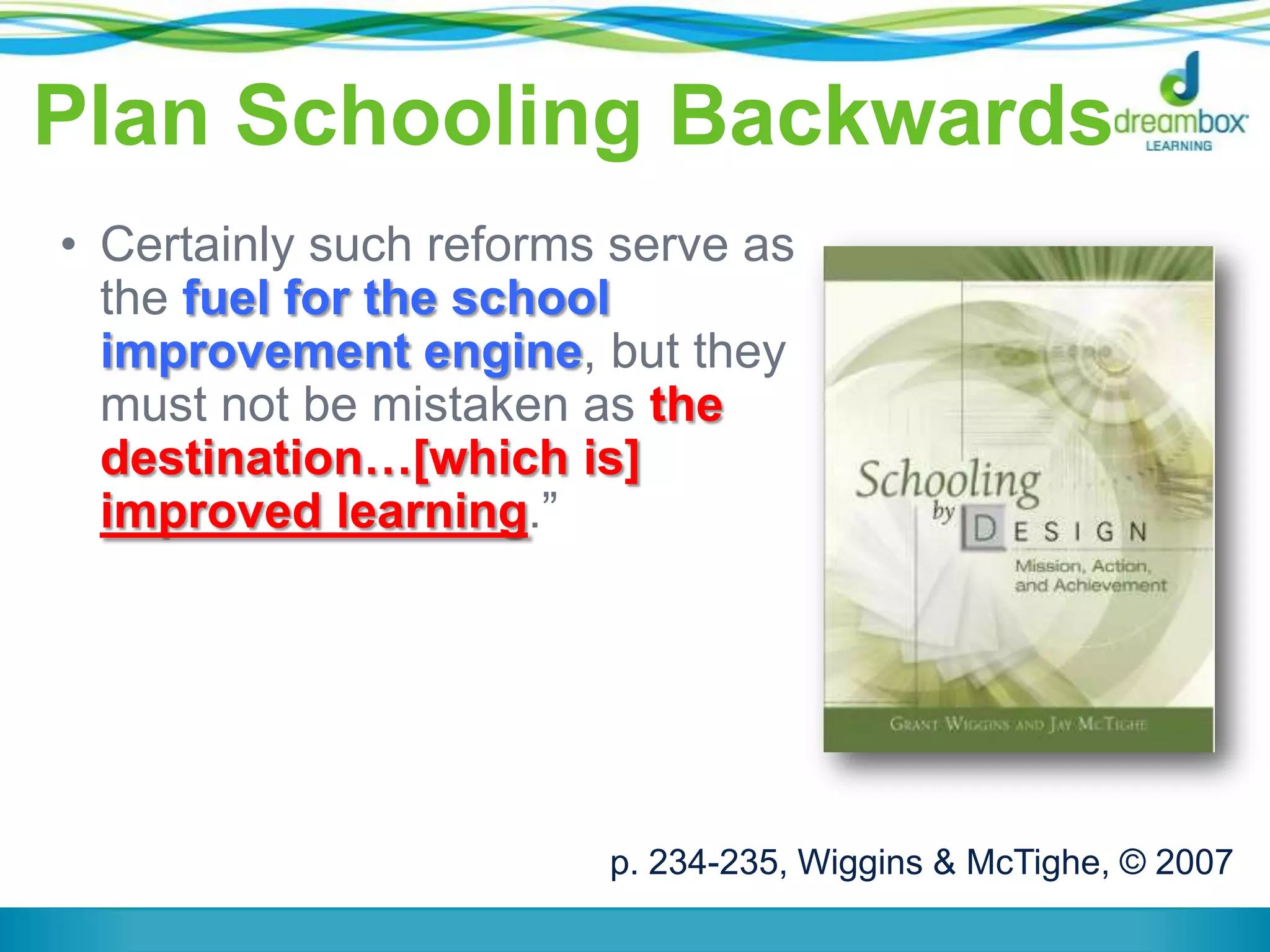 Plan Schooling Backwards
• Certainly such reforms serve as
the fuel for the school
improvement engine, but they
must not be mistaken as the
destination…[which is]
improved learning.”
p. 234-235, Wiggins & McTighe, © 2007
 