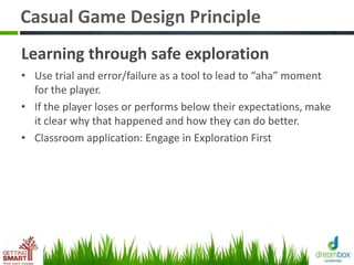 Casual Game Design Principle
Learning through safe exploration
• Use trial and error/failure as a tool to lead to “aha” moment
for the player.
• If the player loses or performs below their expectations, make
it clear why that happened and how they can do better.
• Classroom application: Engage in Exploration First
 