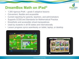 DreamBox Math on iPad®
• 1,300 rigorous PreK – grade 5 adaptive lessons
• Convenient, flexible and accessible
• Current reporting for parents, teachers, and administrators
• Supports CCSS and Standards for Mathematical Practice
• Kinesthetic and accessible virtual manipulatives
• Used by students in all 50 states and internationally
• Lesson progress syncs seamlessly on tablet, laptop, or desktop
© DreamBox Learning
 