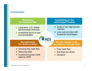 16Contains Forward-Looking Statements
8%-10% Growth in All
Key Metrics Through 2020
Strengthening
Our Balance Sheet
Capitalizing on Our
Advantaged Position
Conclusion
l  Scale in key high-growth
markets
l  Low-cost provider with
locational advantages
l  Free cash flow
l  Earnings per share
l  Dividend
l  Growing free cash flow
l  Reducing debt
l  Investment grade credit
stats by 2020
l  Long-term, U.S. Dollar-
denominated contracts
l  Increasing focus on gas
and renewables
Reshaping
Our Business Mix
 