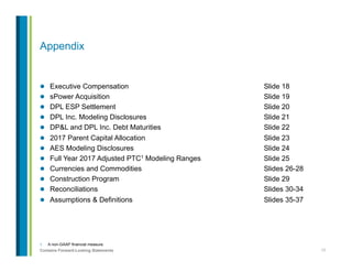 17Contains Forward-Looking Statements
1.  A non-GAAP financial measure.
Appendix
l  Executive Compensation Slide 18
l  sPower Acquisition Slide 19
l  DPL ESP Settlement Slide 20
l  DPL Inc. Modeling Disclosures Slide 21
l  DP&L and DPL Inc. Debt Maturities Slide 22
l  2017 Parent Capital Allocation Slide 23
l  AES Modeling Disclosures Slide 24
l  Full Year 2017 Adjusted PTC1 Modeling Ranges Slide 25
l  Currencies and Commodities Slides 26-28
l  Construction Program Slide 29
l  Reconciliations Slides 30-34
l  Assumptions & Definitions Slides 35-37
 