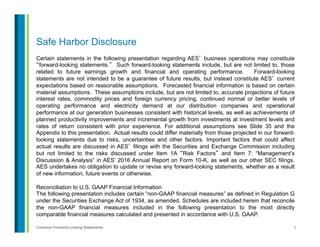 2Contains Forward-Looking Statements
Safe Harbor Disclosure
Certain statements in the following presentation regarding AES’ business operations may constitute
“forward-looking statements.” Such forward-looking statements include, but are not limited to, those
related to future earnings growth and financial and operating performance. Forward-looking
statements are not intended to be a guarantee of future results, but instead constitute AES’ current
expectations based on reasonable assumptions. Forecasted financial information is based on certain
material assumptions. These assumptions include, but are not limited to, accurate projections of future
interest rates, commodity prices and foreign currency pricing, continued normal or better levels of
operating performance and electricity demand at our distribution companies and operational
performance at our generation businesses consistent with historical levels, as well as achievements of
planned productivity improvements and incremental growth from investments at investment levels and
rates of return consistent with prior experience. For additional assumptions see Slide 35 and the
Appendix to this presentation. Actual results could differ materially from those projected in our forward-
looking statements due to risks, uncertainties and other factors. Important factors that could affect
actual results are discussed in AES’ filings with the Securities and Exchange Commission including
but not limited to the risks discussed under Item 1A “Risk Factors” and Item 7: “Management’s
Discussion & Analysis” in AES’ 2016 Annual Report on Form 10-K, as well as our other SEC filings.
AES undertakes no obligation to update or revise any forward-looking statements, whether as a result
of new information, future events or otherwise.
Reconciliation to U.S. GAAP Financial Information
The following presentation includes certain “non-GAAP financial measures” as defined in Regulation G
under the Securities Exchange Act of 1934, as amended. Schedules are included herein that reconcile
the non-GAAP financial measures included in the following presentation to the most directly
comparable financial measures calculated and presented in accordance with U.S. GAAP.
 