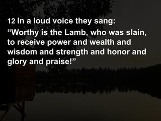 12 In a loud voice they sang:
“Worthy is the Lamb, who was slain,
to receive power and wealth and
wisdom and strength and honor and
glory and praise!”
 