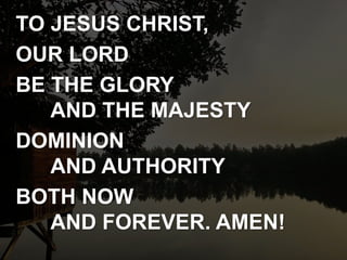 TO JESUS CHRIST,
OUR LORD
BE THE GLORY
AND THE MAJESTY
DOMINION
AND AUTHORITY
BOTH NOW
AND FOREVER. AMEN!
 