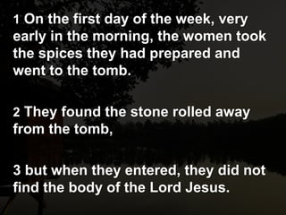 1 On the first day of the week, very
early in the morning, the women took
the spices they had prepared and
went to the tomb.
2 They found the stone rolled away
from the tomb,
3 but when they entered, they did not
find the body of the Lord Jesus.
 