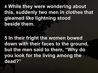 4 While they were wondering about
this, suddenly two men in clothes that
gleamed like lightning stood
beside them.
5 In their fright the women bowed
down with their faces to the ground,
but the men said to them, “Why do
you look for the living among the
dead?”
 