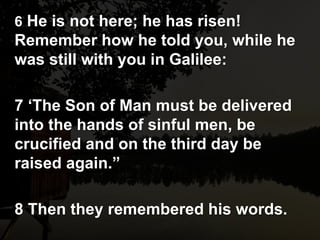 6 He is not here; he has risen!
Remember how he told you, while he
was still with you in Galilee:
7 ‘The Son of Man must be delivered
into the hands of sinful men, be
crucified and on the third day be
raised again.”
8 Then they remembered his words.
 