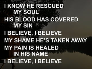 I KNOW HE RESCUED
MY SOUL
HIS BLOOD HAS COVERED
MY SIN
I BELIEVE, I BELIEVE
MY SHAME HE’S TAKEN AWAY
MY PAIN IS HEALED
IN HIS NAME
I BELIEVE, I BELIEVE
 