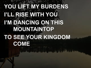 YOU LIFT MY BURDENS
I’LL RISE WITH YOU
I’M DANCING ON THIS
MOUNTAINTOP
TO SEE YOUR KINGDOM
COME
 
