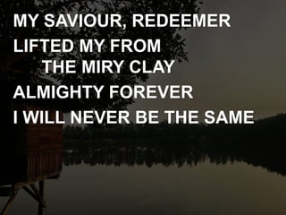 MY SAVIOUR, REDEEMER
LIFTED MY FROM
THE MIRY CLAY
ALMIGHTY FOREVER
I WILL NEVER BE THE SAME
 