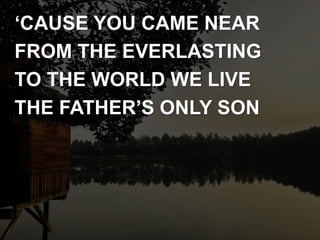 ‘CAUSE YOU CAME NEAR
FROM THE EVERLASTING
TO THE WORLD WE LIVE
THE FATHER’S ONLY SON
 