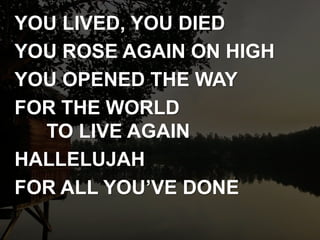 YOU LIVED, YOU DIED
YOU ROSE AGAIN ON HIGH
YOU OPENED THE WAY
FOR THE WORLD
TO LIVE AGAIN
HALLELUJAH
FOR ALL YOU’VE DONE
 