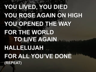 YOU LIVED, YOU DIED
YOU ROSE AGAIN ON HIGH
YOU OPENED THE WAY
FOR THE WORLD
TO LIVE AGAIN
HALLELUJAH
FOR ALL YOU’VE DONE
(REPEAT)
 