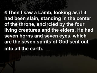 6 Then I saw a Lamb, looking as if it
had been slain, standing in the center
of the throne, encircled by the four
living creatures and the elders. He had
seven horns and seven eyes, which
are the seven spirits of God sent out
into all the earth.
 