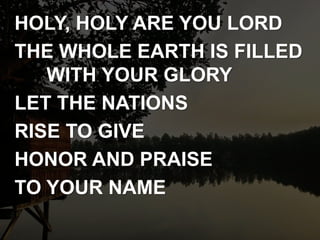 HOLY, HOLY ARE YOU LORD
THE WHOLE EARTH IS FILLED
WITH YOUR GLORY
LET THE NATIONS
RISE TO GIVE
HONOR AND PRAISE
TO YOUR NAME
 