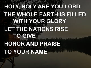 HOLY, HOLY ARE YOU LORD
THE WHOLE EARTH IS FILLED
WITH YOUR GLORY
LET THE NATIONS RISE
TO GIVE
HONOR AND PRAISE
TO YOUR NAME
 
