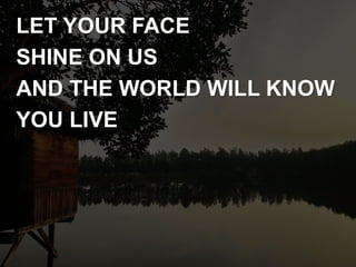 LET YOUR FACE
SHINE ON US
AND THE WORLD WILL KNOW
YOU LIVE
 