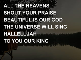 ALL THE HEAVENS
SHOUT YOUR PRAISE
BEAUTIFUL IS OUR GOD
THE UNIVERSE WILL SING
HALLELUJAH
TO YOU OUR KING
 