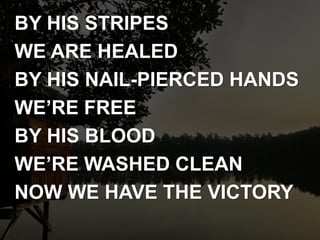BY HIS STRIPES
WE ARE HEALED
BY HIS NAIL-PIERCED HANDS
WE’RE FREE
BY HIS BLOOD
WE’RE WASHED CLEAN
NOW WE HAVE THE VICTORY
 