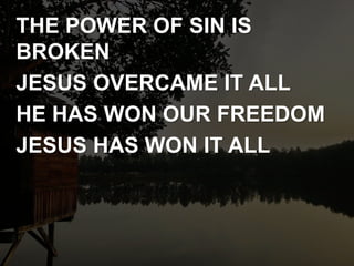 THE POWER OF SIN IS
BROKEN
JESUS OVERCAME IT ALL
HE HAS WON OUR FREEDOM
JESUS HAS WON IT ALL
 