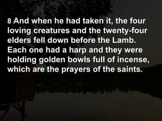 8 And when he had taken it, the four
loving creatures and the twenty-four
elders fell down before the Lamb.
Each one had a harp and they were
holding golden bowls full of incense,
which are the prayers of the saints.
 