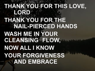 THANK YOU FOR THIS LOVE,
LORD
THANK YOU FOR THE
NAIL-PIERCED HANDS
WASH ME IN YOUR
CLEANSING FLOW,
NOW ALL I KNOW
YOUR FORGIVENESS
AND EMBRACE
 