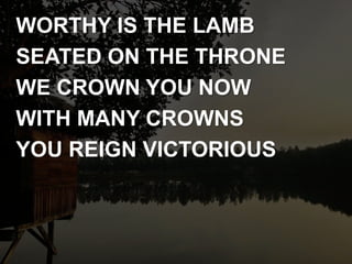 WORTHY IS THE LAMB
SEATED ON THE THRONE
WE CROWN YOU NOW
WITH MANY CROWNS
YOU REIGN VICTORIOUS
 