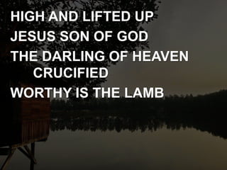 HIGH AND LIFTED UP
JESUS SON OF GOD
THE DARLING OF HEAVEN
CRUCIFIED
WORTHY IS THE LAMB
 