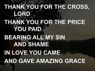 THANK YOU FOR THE CROSS,
LORD
THANK YOU FOR THE PRICE
YOU PAID
BEARING ALL MY SIN
AND SHAME
IN LOVE YOU CAME
AND GAVE AMAZING GRACE
 