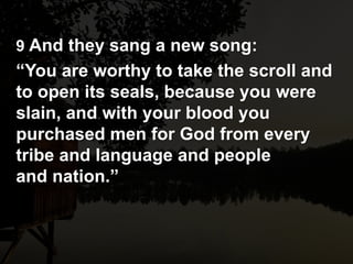 9 And they sang a new song:
“You are worthy to take the scroll and
to open its seals, because you were
slain, and with your blood you
purchased men for God from every
tribe and language and people
and nation.”
 