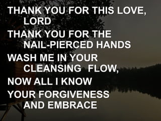 THANK YOU FOR THIS LOVE,
LORD
THANK YOU FOR THE
NAIL-PIERCED HANDS
WASH ME IN YOUR
CLEANSING FLOW,
NOW ALL I KNOW
YOUR FORGIVENESS
AND EMBRACE
 