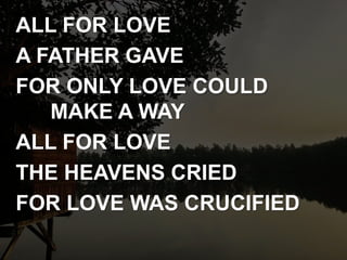 ALL FOR LOVE
A FATHER GAVE
FOR ONLY LOVE COULD
MAKE A WAY
ALL FOR LOVE
THE HEAVENS CRIED
FOR LOVE WAS CRUCIFIED
 