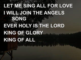 LET ME SING ALL FOR LOVE
I WILL JOIN THE ANGELS
SONG
EVER HOLY IS THE LORD
KING OF GLORY
KING OF ALL
 