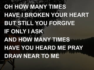 OH HOW MANY TIMES
HAVE I BROKEN YOUR HEART
BUT STILL YOU FORGIVE
IF ONLY I ASK
AND HOW MANY TIMES
HAVE YOU HEARD ME PRAY
DRAW NEAR TO ME
 