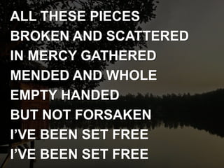 ALL THESE PIECES
BROKEN AND SCATTERED
IN MERCY GATHERED
MENDED AND WHOLE
EMPTY HANDED
BUT NOT FORSAKEN
I’VE BEEN SET FREE
I’VE BEEN SET FREE
 
