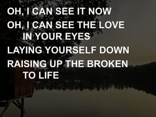 OH, I CAN SEE IT NOW
OH, I CAN SEE THE LOVE
IN YOUR EYES
LAYING YOURSELF DOWN
RAISING UP THE BROKEN
TO LIFE
 