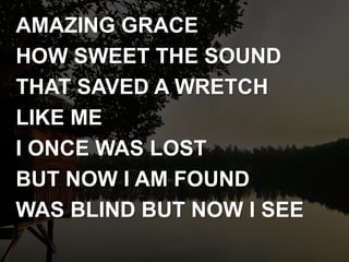 AMAZING GRACE
HOW SWEET THE SOUND
THAT SAVED A WRETCH
LIKE ME
I ONCE WAS LOST
BUT NOW I AM FOUND
WAS BLIND BUT NOW I SEE
 