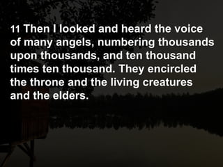11 Then I looked and heard the voice
of many angels, numbering thousands
upon thousands, and ten thousand
times ten thousand. They encircled
the throne and the living creatures
and the elders.
 