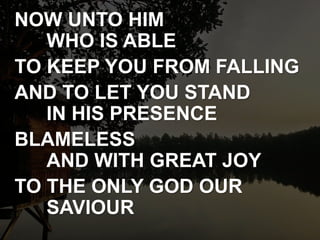NOW UNTO HIM
WHO IS ABLE
TO KEEP YOU FROM FALLING
AND TO LET YOU STAND
IN HIS PRESENCE
BLAMELESS
AND WITH GREAT JOY
TO THE ONLY GOD OUR
SAVIOUR
 