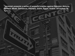 “Jeremiah presents a series of powerful oracles against Babylon, Assyria,
Philistia, Moab, Damascus, Ethiopia, Edom, Egypt, Arabia, Jerusalem, &
Tyre.”
 