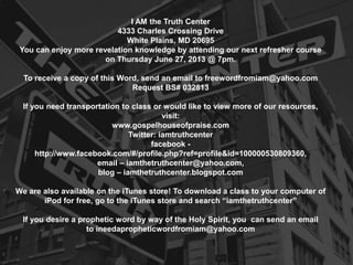 I AM the Truth Center
4333 Charles Crossing Drive
White Plains, MD 20695
You can enjoy more revelation knowledge by attending our next refresher course
on Thursday June 27, 2013 @ 7pm.
To receive a copy of this Word, send an email to freewordfromiam@yahoo.com
Request BS# 032813
If you need transportation to class or would like to view more of our resources,
visit:
www.gospelhouseofpraise.com
Twitter: iamtruthcenter
facebook -
http://www.facebook.com/#/profile.php?ref=profile&id=100000530809360,
email – iamthetruthcenter@yahoo.com,
blog – iamthetruthcenter.blogspot.com
We are also available on the iTunes store! To download a class to your computer of
iPod for free, go to the iTunes store and search “iamthetruthcenter”
If you desire a prophetic word by way of the Holy Spirit, you can send an email
to ineedapropheticwordfromiam@yahoo.com
 
