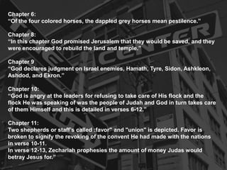 Chapter 6:
“Of the four colored horses, the dappled grey horses mean pestilence.”
Chapter 8:
“In this chapter God promised Jerusalem that they would be saved, and they
were encouraged to rebuild the land and temple.”
Chapter 9
“God declares judgment on Israel enemies, Hamath, Tyre, Sidon, Ashkleon,
Ashdod, and Ekron.”
Chapter 10:
“God is angry at the leaders for refusing to take care of His flock and the
flock He was speaking of was the people of Judah and God in turn takes care
of them Himself and this is detailed in verses 6-12.”
Chapter 11:
Two shepherds or staff’s called :favor" and "union" is depicted. Favor is
broken to signify the revoking of the convent He had made with the nations
in verse 10-11.
In verse 12-13, Zechariah prophesies the amount of money Judas would
betray Jesus for.”
 