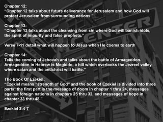 Chapter 12:
“Chapter 12 talks about future deliverance for Jerusalem and how God will
protect Jerusalem from surrounding nations.”
Chapter 13:
“Chapter 13 talks about the cleansing from sin where God will banish idols,
the spirit of impurity and false prophets.”
Verse 7-11 detail what will happen to Jesus when He coems to earth
Chapter 14:
Tells the coming of Jehovah and talks about the battle of Armageddon.
Armageddon in Hebrew is Megiddo, a hill which overlooks the Jezreel valley
where satan and the antichrist will battle.”
The Book Of Ezekiel:
“Ezekiel means "strength of God" and the book of Ezekiel is divided into three
parts: the first part is the message of doom in chapter 1 thru 24, messages
against foreign nations in chapters 25 thru 32, and messages of hope in
chapter 33 thru 48.”
Ezekiel 2:4-7
 