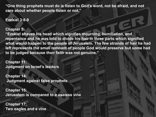 “One thing prophets must do is listen to God’s word, not be afraid, and not
care about whether people listen or not.”
Ezekiel 3:8-9
Chapter 5:
“Ezekiel shaves his head which signifies mourning, humiliation, and
repentance and he was told to divide his hair in three parts which signified
what would happen to the people of Jerusalem. The few strands of hair he had
left represents the small remnant of people God would preserve but some had
to be judged because their faith was not genuine.”
Chapter 11:
Judgment on Israel’s leaders
Chapter 14:
Judgment against false prophets
Chapter 15:
Jerusalem is compared to a useless vine
Chapter 17:
Two eagles and a vine
 