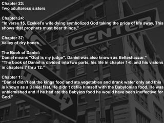 Chapter 23:
Two adulteress sisters
Chapter 24:
“In verse 15, Ezekiel’s wife dying symbolized God taking the pride of life away. This
shows that prophets must bear things.”
Chapter 37:
Valley of dry bones
The Book of Daniel:
Daniel means "God is my judge". Daniel was also known as Belteshazzar.”
“The book of Daniel is divided into two parts, his life in chapter 1-6, and his visions
in chapters 7 thru 12.”
Chapter 1:
“Daniel didn’t eat the kings food and ate vegetables and drank water only and this
is known as a Daniel fast. He didn’t defile himself with the Babylonian food. He was
unblemished and if he had ate the Babylon food he would have been ineffective for
God.”
 