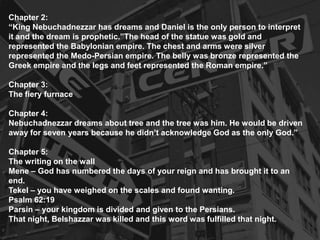 Chapter 2:
“King Nebuchadnezzar has dreams and Daniel is the only person to interpret
it and the dream is prophetic.”The head of the statue was gold and
represented the Babylonian empire. The chest and arms were silver
represented the Medo-Persian empire. The belly was bronze represented the
Greek empire and the legs and feet represented the Roman empire.”
Chapter 3:
The fiery furnace
Chapter 4:
Nebuchadnezzar dreams about tree and the tree was him. He would be driven
away for seven years because he didn’t acknowledge God as the only God.”
Chapter 5:
The writing on the wall
Mene – God has numbered the days of your reign and has brought it to an
end.
Tekel – you have weighed on the scales and found wanting.
Psalm 62:19
Parsin – your kingdom is divided and given to the Persians.
That night, Belshazzar was killed and this word was fulfilled that night.
 